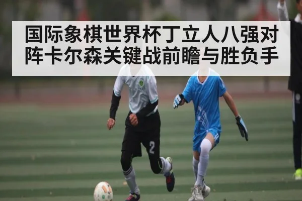 国际象棋世界杯丁立人八强对阵卡尔森关键战前瞻与胜负手 - kaiyun